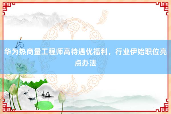 华为热商量工程师高待遇优福利，行业伊始职位亮点办法